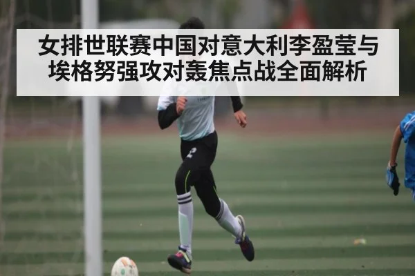 女排世联赛中国对意大利李盈莹与埃格努强攻对轰焦点战全面解析