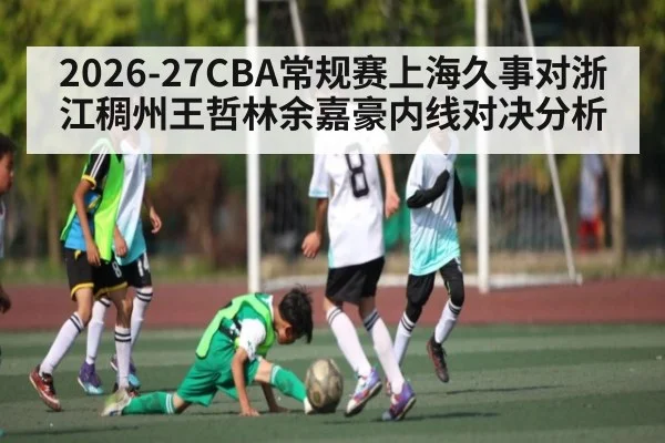 2026-27CBA常规赛上海久事对浙江稠州王哲林余嘉豪内线对决分析